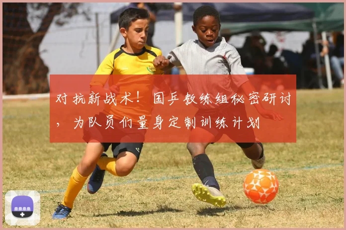 对抗新战术！国乒教练组秘密研讨，为队员们量身定制训练计划