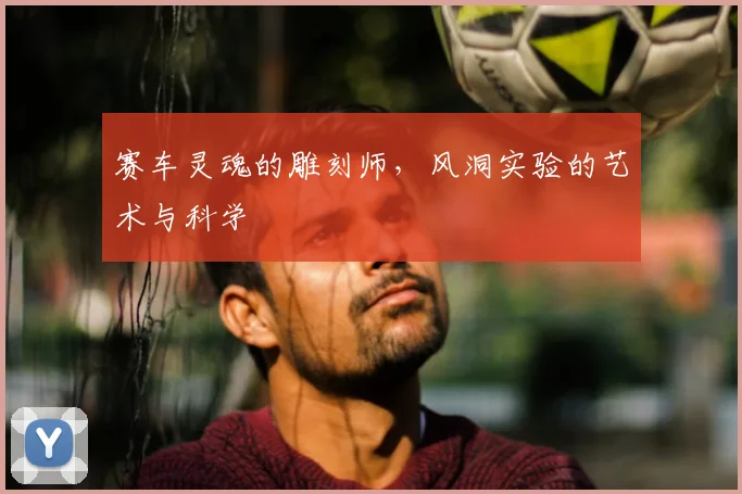 赛车灵魂的雕刻师，风洞实验的艺术与科学