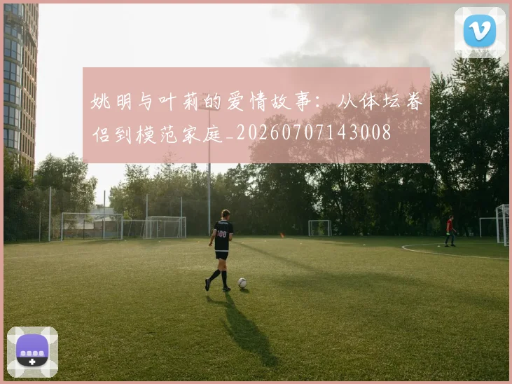 姚明与叶莉的爱情故事:从体坛眷侣到模范家庭_20260707143008