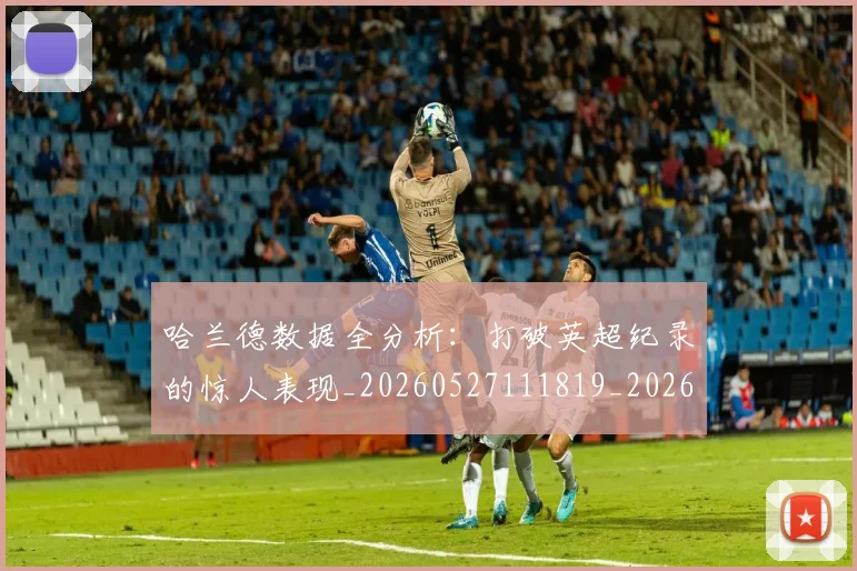 哈兰德数据全分析:打破英超纪录的惊人表现_20260527111819_20260707012814