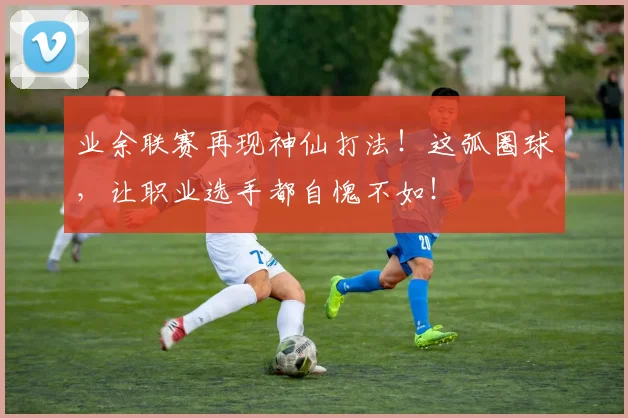 业余联赛再现神仙打法!这弧圈球,让职业选手都自愧不如!