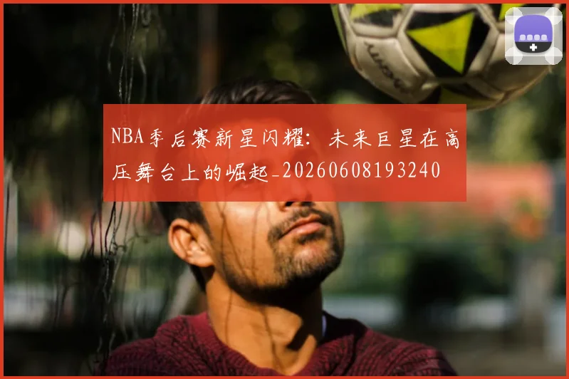 NBA季后赛新星闪耀：未来巨星在高压舞台上的崛起_20260608193240