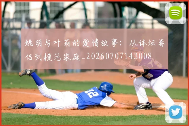 姚明与叶莉的爱情故事:从体坛眷侣到模范家庭_20260707143008