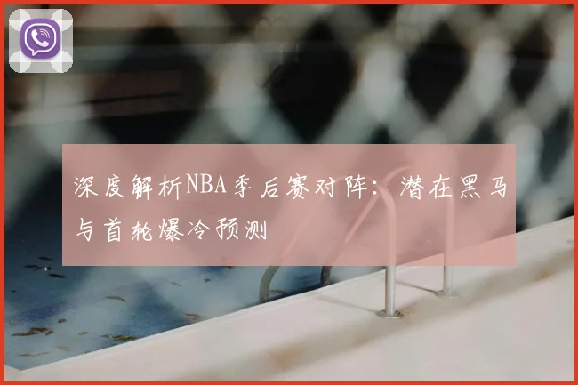 深度解析NBA季后赛对阵：潜在黑马与首轮爆冷预测
