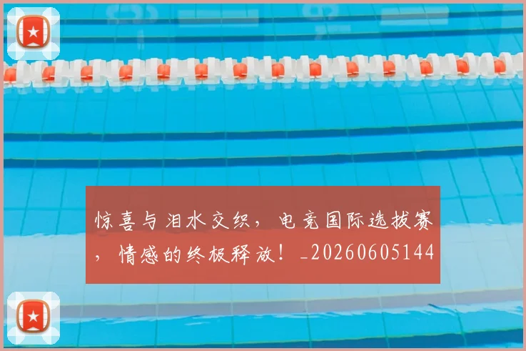 惊喜与泪水交织，电竞国际选拔赛，情感的终极释放！_20260605144017