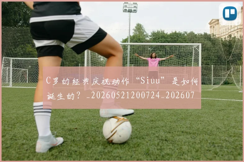 C罗的经典庆祝动作“Siuu”是如何诞生的？_20260521200724_20260702042406