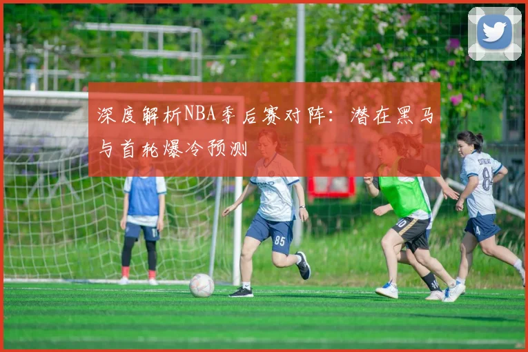 深度解析NBA季后赛对阵：潜在黑马与首轮爆冷预测