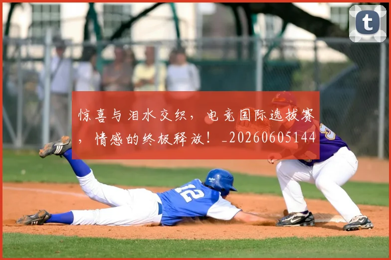 惊喜与泪水交织，电竞国际选拔赛，情感的终极释放！_20260605144017