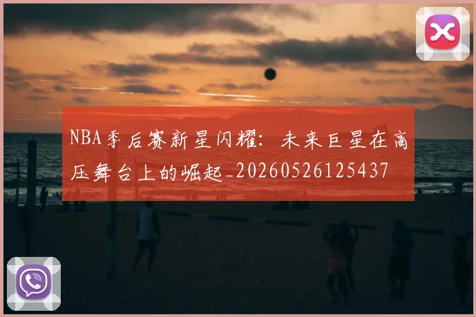 NBA季后赛新星闪耀：未来巨星在高压舞台上的崛起_20260526125437