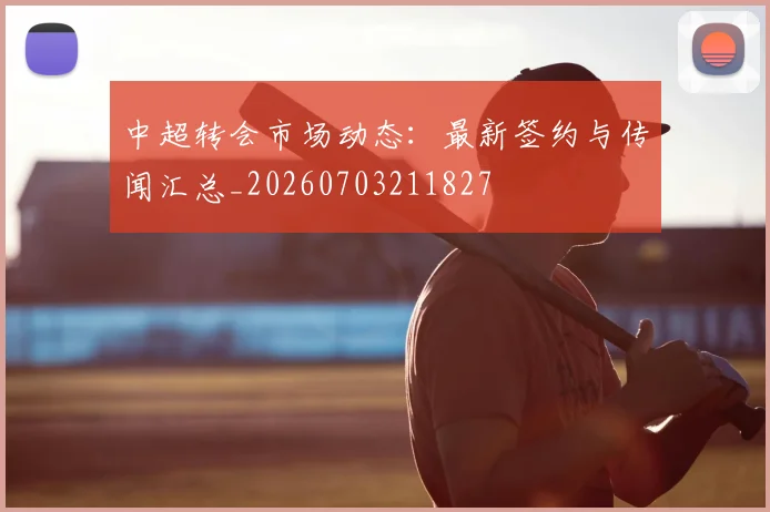 中超转会市场动态：最新签约与传闻汇总_20260703211827