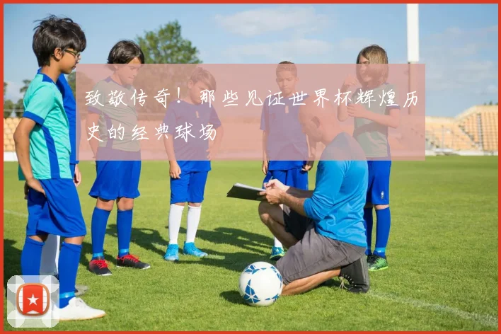 致敬传奇！那些见证世界杯辉煌历史的经典球场
