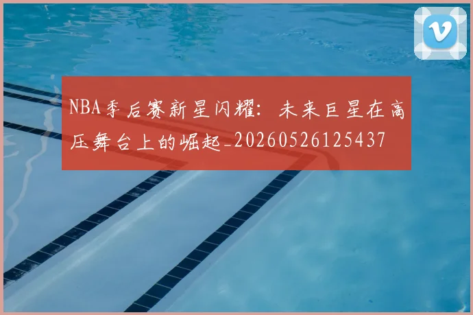 NBA季后赛新星闪耀:未来巨星在高压舞台上的崛起_20260526125437