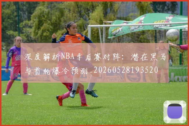 深度解析NBA季后赛对阵:潜在黑马与首轮爆冷预测_20260528193520