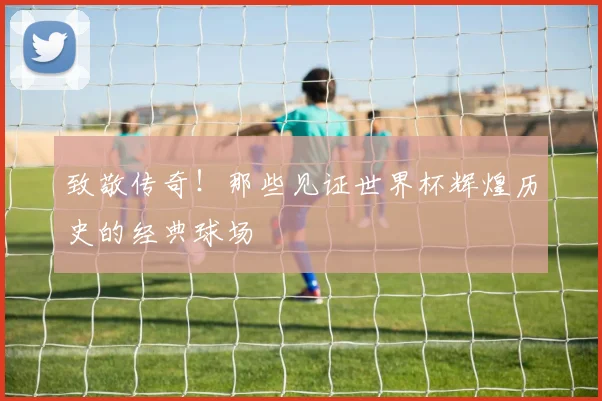 致敬传奇！那些见证世界杯辉煌历史的经典球场