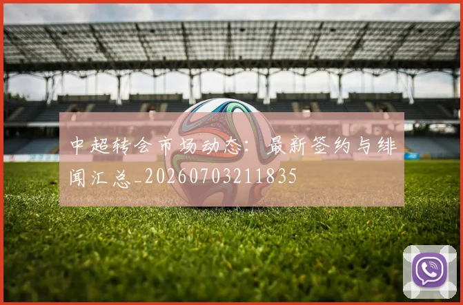 中超转会市场动态:最新签约与绯闻汇总_20260703211835