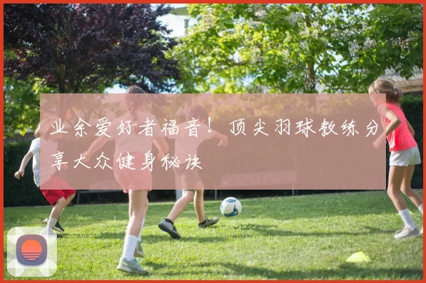 业余爱好者福音!顶尖羽球教练分享大众健身秘诀