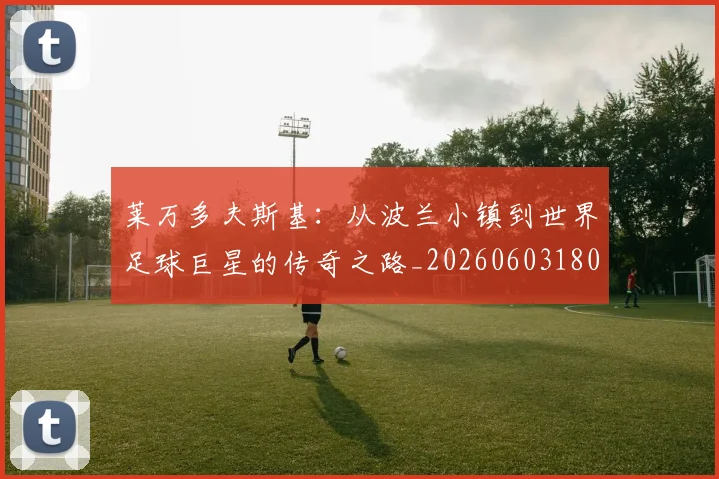 莱万多夫斯基:从波兰小镇到世界足球巨星的传奇之路_20260603180923
